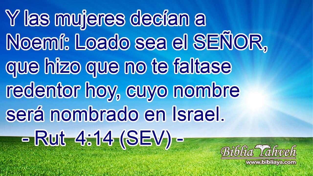 Y las mujeres decían a Noemí: Loado sea el SEÑOR, que hizo que no te faltase redentor hoy, cuyo nombre será nombrado en Israel.