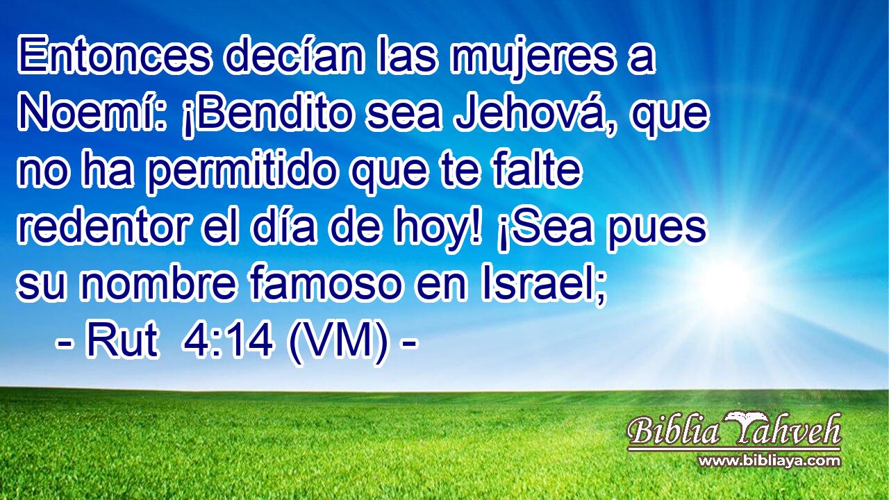  Entonces decían las mujeres a Noemí: ¡Bendito sea Jehová, que no ha permitido que te falte redentor el día de hoy! ¡Sea pues su nombre famoso en Israel; 