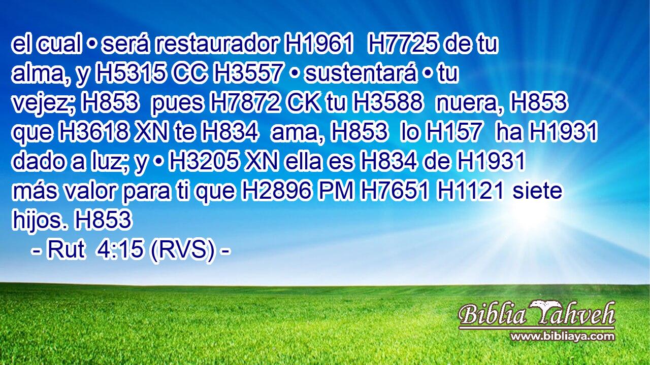 el cual • será restaurador H1961  H7725 de tu alma, y H5315 CC H3557 • sustentará • tu vejez; H853  pues H7872 CK tu H3588  nuera, H853  que H3618 XN te H834  ama, H853  lo H157  ha H1931 dado a luz; y • H3205 XN ella es H834 de H1931 más valor para ti que H2896 PM H7651 H1121 siete hijos. H853  