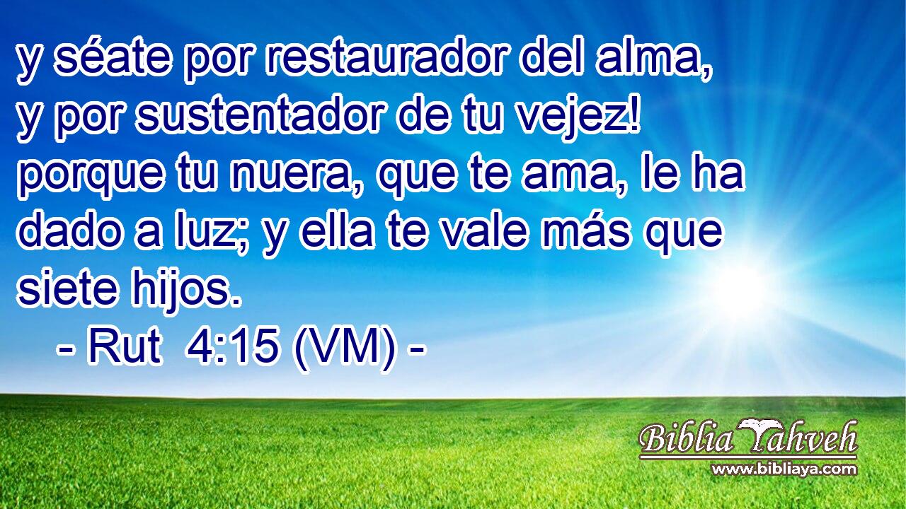  y séate por restaurador del alma, y por sustentador de tu vejez! porque tu nuera, que te ama, le ha dado a luz; y ella te vale más que siete hijos. 