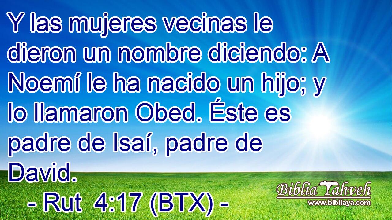 Y las mujeres vecinas le dieron un nombre diciendo: A Noemí le ha nacido un hijo; y lo llamaron Obed. Éste es padre de Isaí, padre de David.