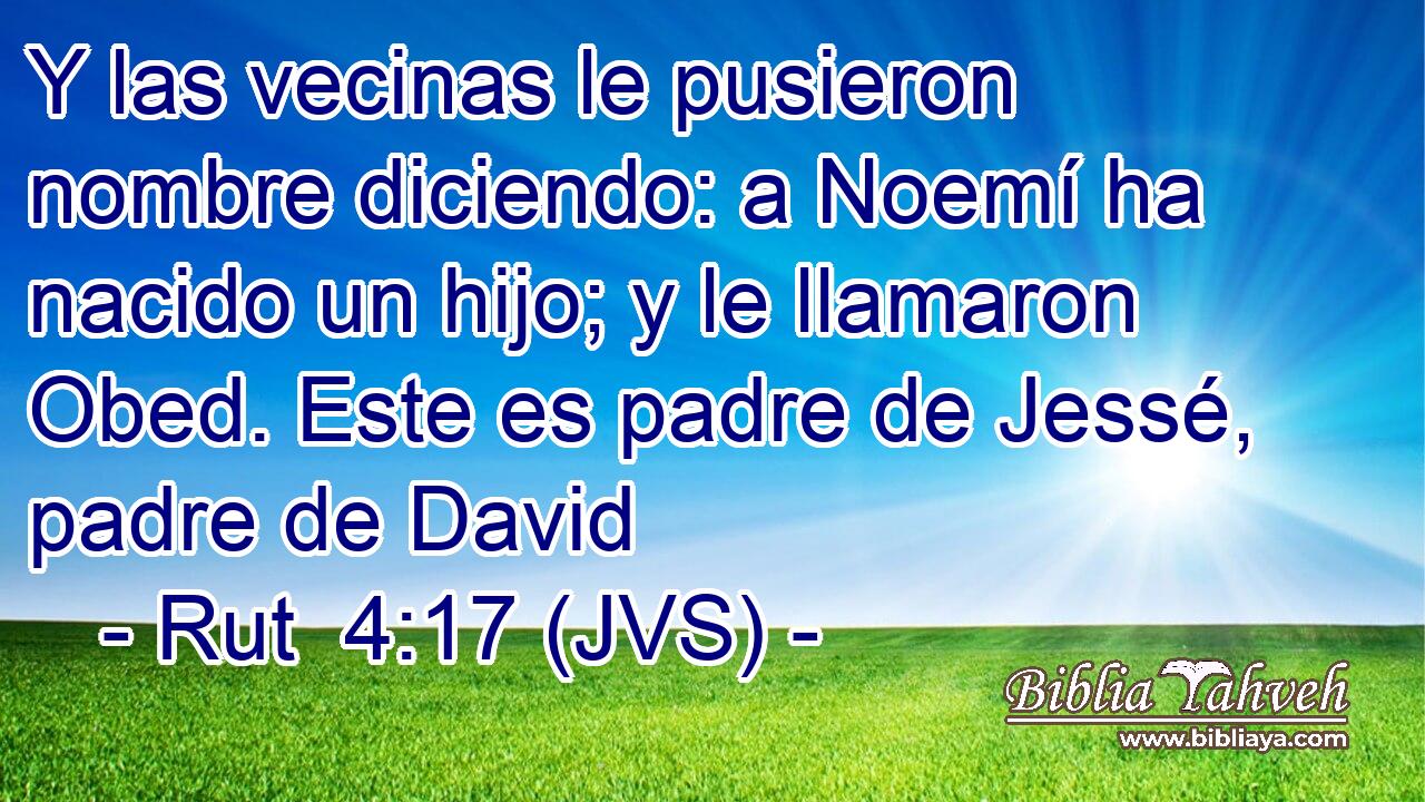 Y las vecinas le pusieron nombre diciendo: a Noemí ha nacido un hijo; y le llamaron Obed. Este es padre de Jessé, padre de David