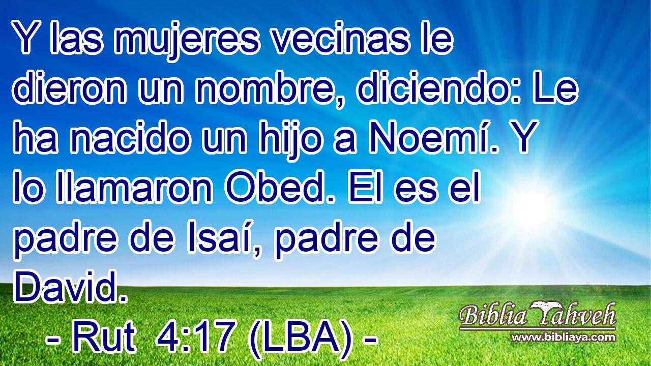 Y las mujeres vecinas le dieron un nombre, diciendo: Le ha nacido un hijo a Noemí. Y lo llamaron Obed. El es el padre de Isaí, padre de David.