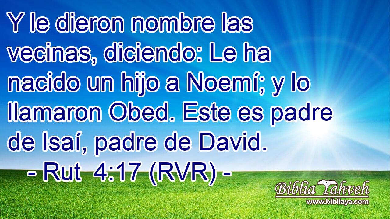 Y le dieron nombre las vecinas, diciendo: Le ha nacido un hijo a Noemí; y lo llamaron Obed. Este es padre de Isaí, padre de David.