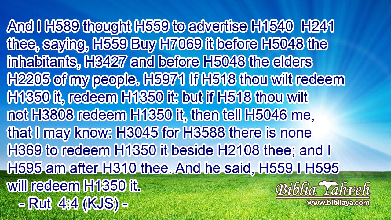 And I H589 thought H559 to advertise H1540  H241 thee, saying, H559 Buy H7069 it before H5048 the inhabitants, H3427 and before H5048 the elders H2205 of my people. H5971 If H518 thou wilt redeem H1350 it, redeem H1350 it: but if H518 thou wilt not H3808 redeem H1350 it, then tell H5046 me, that I may know: H3045 for H3588 there is none H369 to redeem H1350 it beside H2108 thee; and I H595 am after H310 thee. And he said, H559 I H595 will redeem H1350 it.