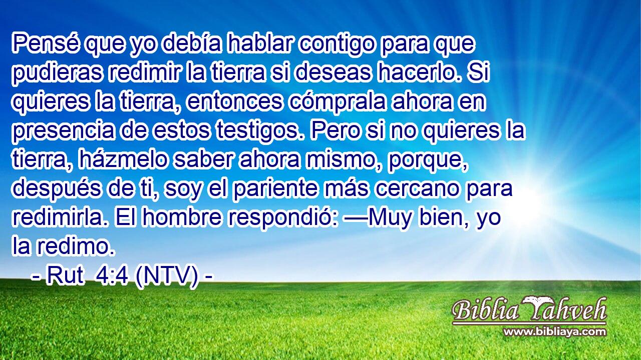 Pensé que yo debía hablar contigo para que pudieras redimir la tierra si deseas hacerlo. Si quieres la tierra, entonces cómprala ahora en presencia de estos testigos. Pero si no quieres la tierra, házmelo saber ahora mismo, porque, después de ti, soy el pariente más cercano para redimirla. El hombre respondió: —Muy bien, yo la redimo.