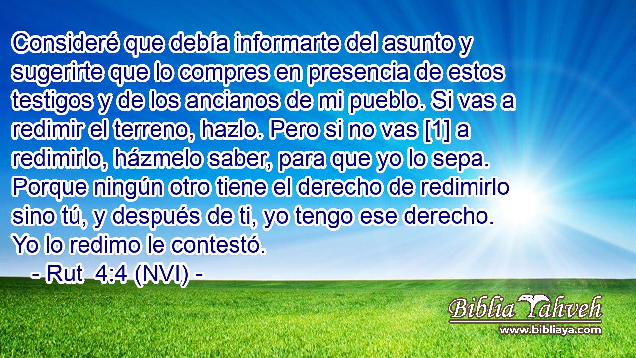 Consideré que debía informarte del asunto y sugerirte que lo compres en presencia de estos testigos y de los ancianos de mi pueblo. Si vas a redimir el terreno, hazlo. Pero si no vas [1] a redimirlo, házmelo saber, para que yo lo sepa. Porque ningún otro tiene el derecho de redimirlo sino tú, y después de ti, yo tengo ese derecho. Yo lo redimo le contestó. 