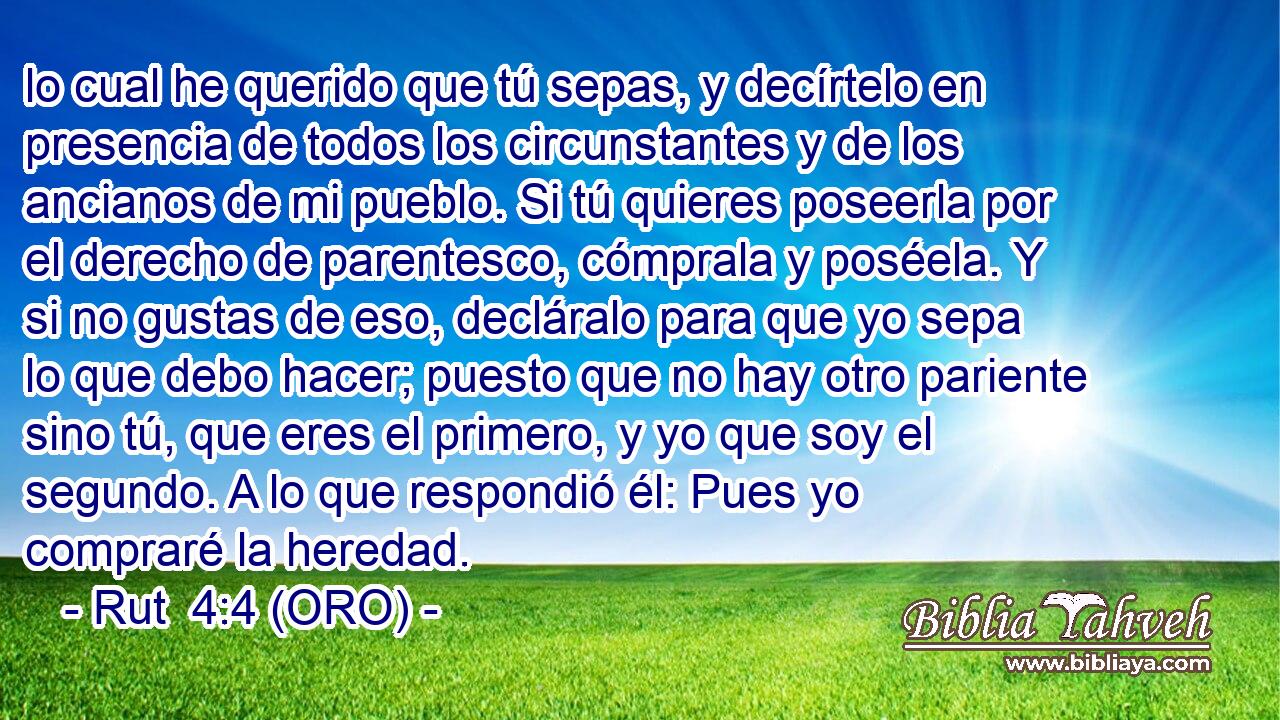  lo cual he querido que tú sepas, y decírtelo en presencia de todos los circunstantes y de los ancianos de mi pueblo. Si tú quieres poseerla por el derecho de parentesco, cómprala y poséela. Y si no gustas de eso, decláralo para que yo sepa lo que debo hacer; puesto que no hay otro pariente sino tú, que eres el primero, y yo que soy el segundo. A lo que respondió él: Pues yo compraré la heredad. 