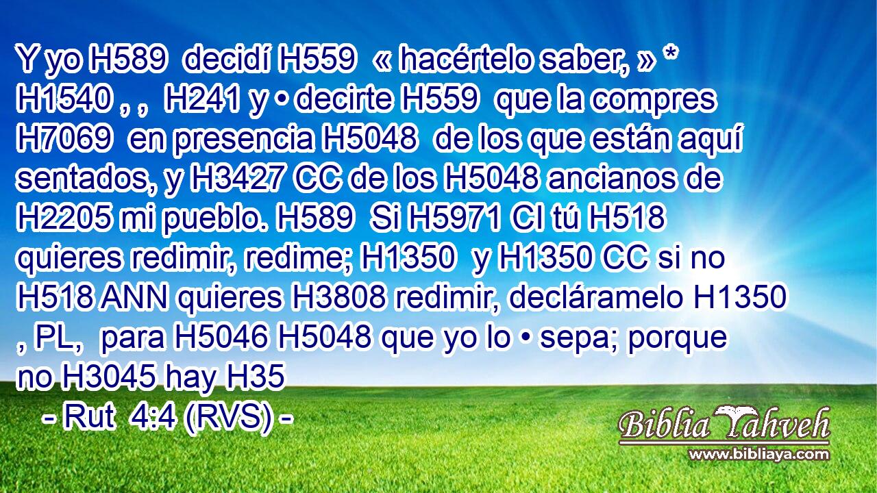 Y yo H589  decidí H559  « hacértelo saber, » * H1540 , ,  H241 y • decirte H559  que la compres H7069  en presencia H5048  de los que están aquí sentados, y H3427 CC de los H5048 ancianos de H2205 mi pueblo. H589  Si H5971 CI tú H518 quieres redimir, redime; H1350  y H1350 CC si no H518 ANN quieres H3808 redimir, decláramelo H1350 , PL,  para H5046 H5048 que yo lo • sepa; porque no H3045 hay H35