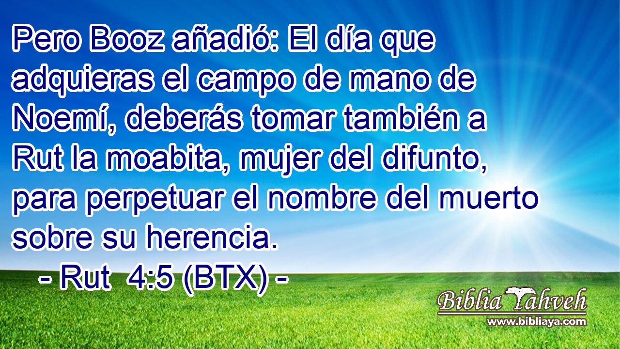Pero Booz añadió: El día que adquieras el campo de mano de Noemí, deberás tomar también a Rut la moabita, mujer del difunto, para perpetuar el nombre del muerto sobre su herencia.