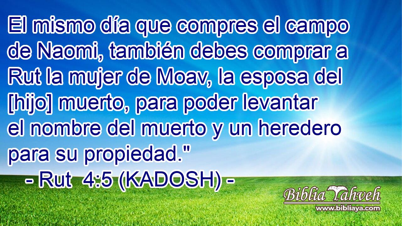  El mismo día que compres el campo de Naomi, también debes comprar a Rut la mujer de Moav, la esposa del [hijo] muerto, para poder levantar el nombre del muerto y un heredero para su propiedad.