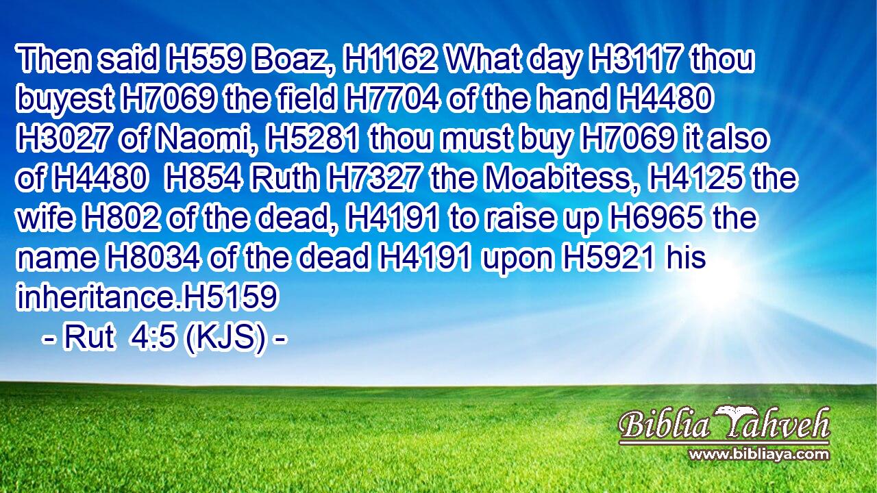 Then said H559 Boaz, H1162 What day H3117 thou buyest H7069 the field H7704 of the hand H4480  H3027 of Naomi, H5281 thou must buy H7069 it also of H4480  H854 Ruth H7327 the Moabitess, H4125 the wife H802 of the dead, H4191 to raise up H6965 the name H8034 of the dead H4191 upon H5921 his inheritance.H5159