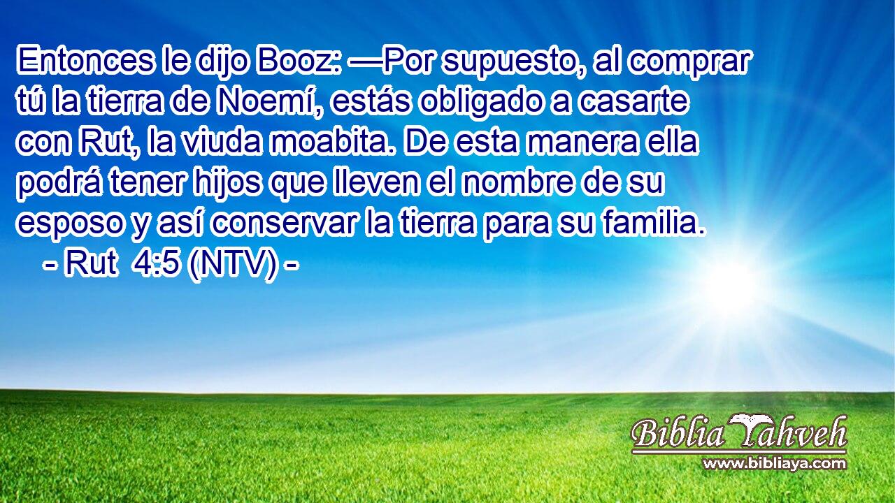 Entonces le dijo Booz: —Por supuesto, al comprar tú la tierra de Noemí, estás obligado a casarte con Rut, la viuda moabita. De esta manera ella podrá tener hijos que lleven el nombre de su esposo y así conservar la tierra para su familia.