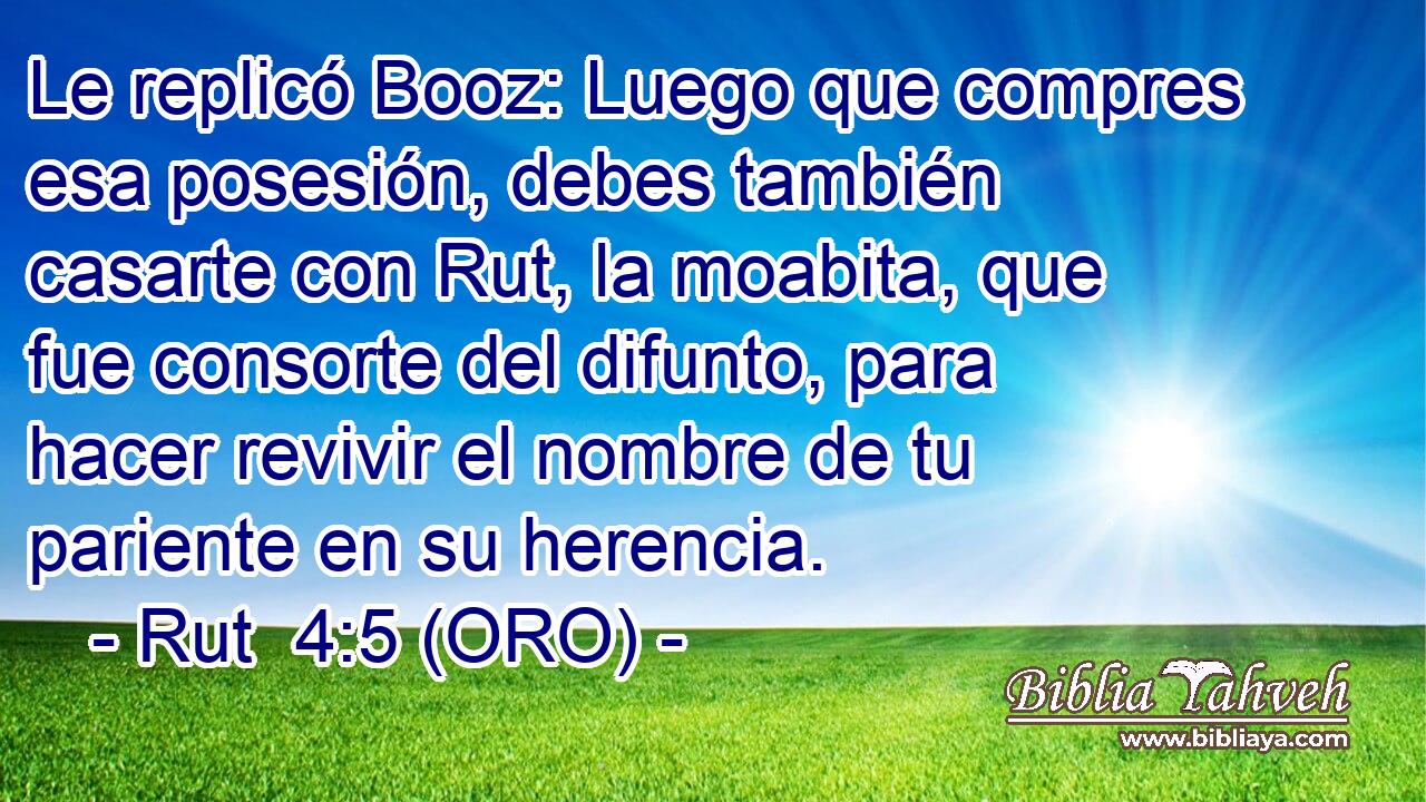  Le replicó Booz: Luego que compres esa posesión, debes también casarte con Rut, la moabita, que fue consorte del difunto, para hacer revivir el nombre de tu pariente en su herencia. 