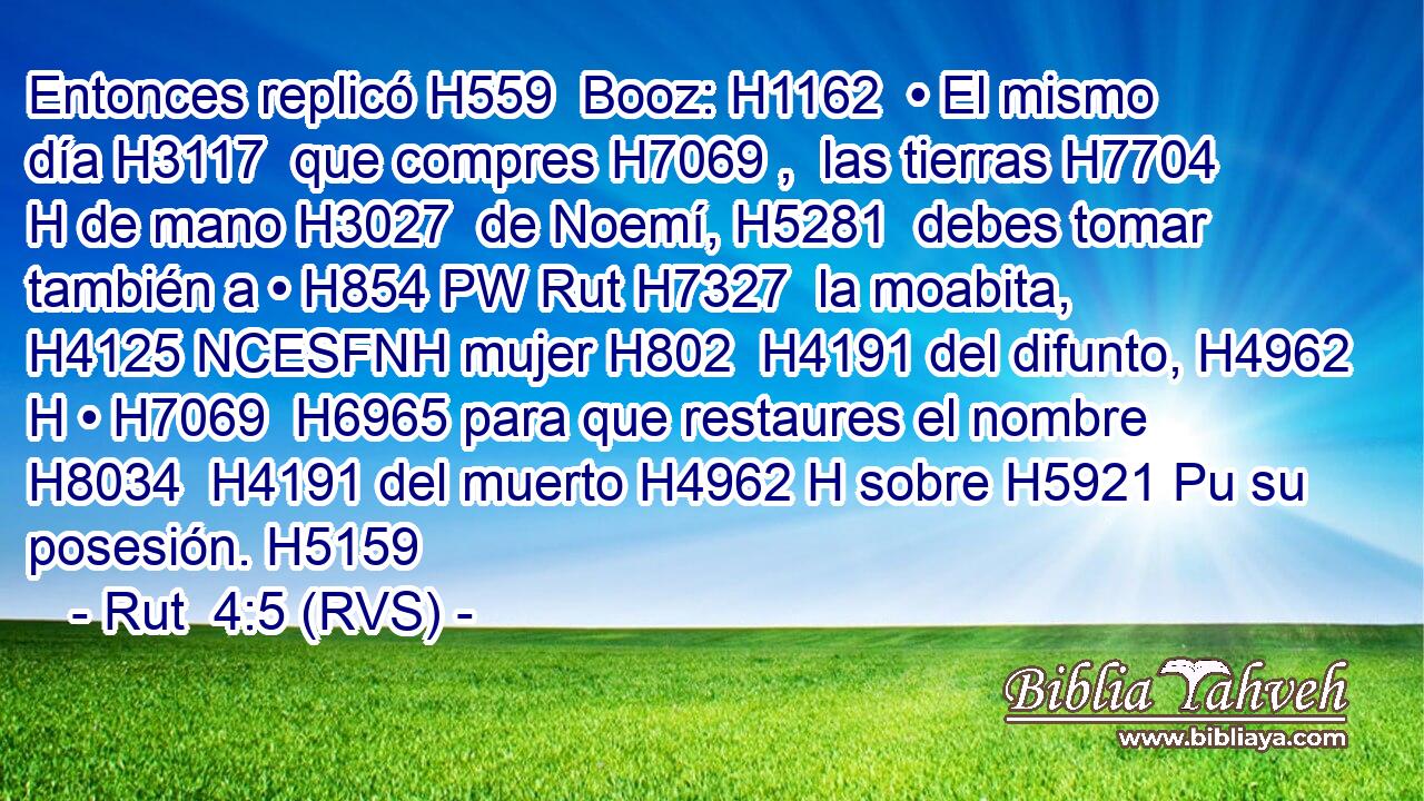 Entonces replicó H559  Booz: H1162  • El mismo día H3117  que compres H7069 ,  las tierras H7704 H de mano H3027  de Noemí, H5281  debes tomar también a • H854 PW Rut H7327  la moabita, H4125 NCESFNH mujer H802  H4191 del difunto, H4962 H • H7069  H6965 para que restaures el nombre H8034  H4191 del muerto H4962 H sobre H5921 Pu su posesión. H5159  