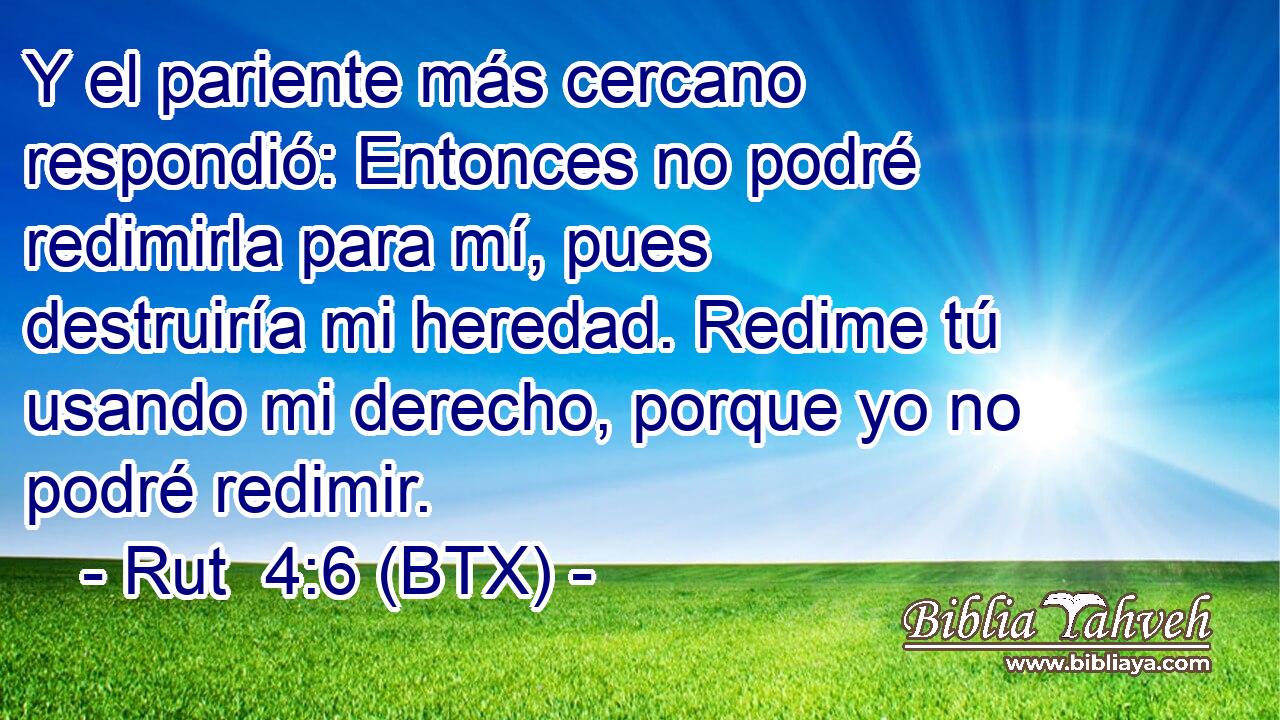 Y el pariente más cercano respondió: Entonces no podré redimirla para mí, pues destruiría mi heredad. Redime tú usando mi derecho, porque yo no podré redimir.