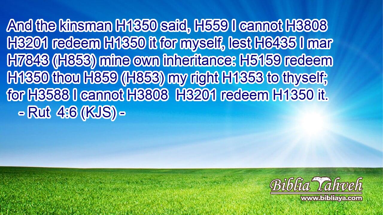 And the kinsman H1350 said, H559 I cannot H3808  H3201 redeem H1350 it for myself, lest H6435 I mar H7843 (H853) mine own inheritance: H5159 redeem H1350 thou H859 (H853) my right H1353 to thyself; for H3588 I cannot H3808  H3201 redeem H1350 it.