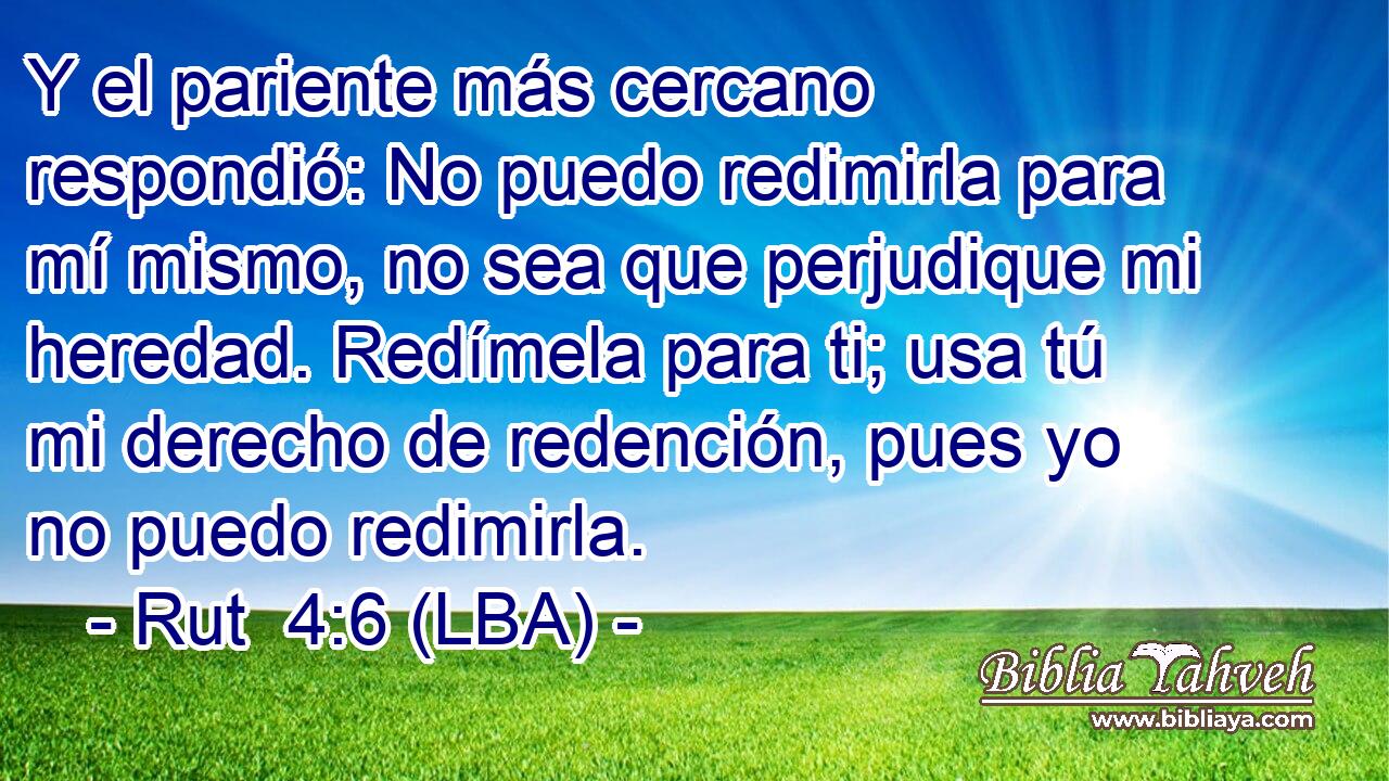 Y el pariente más cercano respondió: No puedo redimirla para mí mismo, no sea que perjudique mi heredad. Redímela para ti; usa tú mi derecho de redención, pues yo no puedo redimirla.