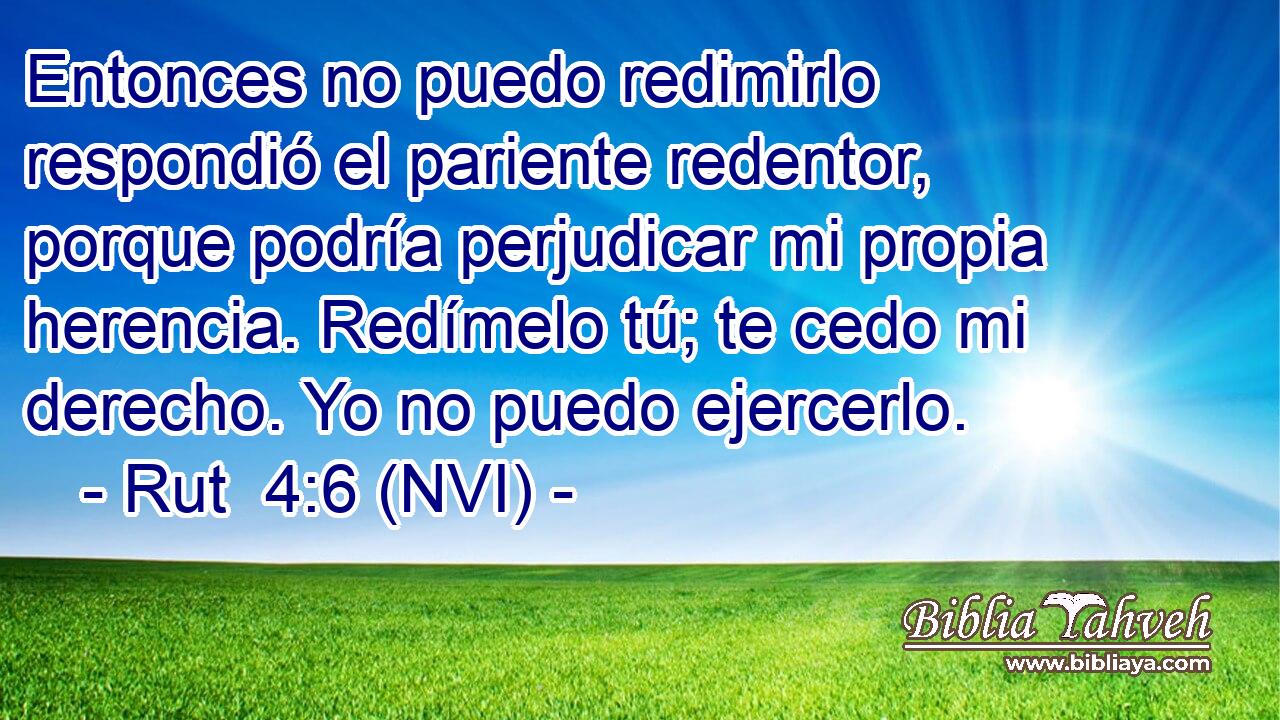  Entonces no puedo redimirlo respondió el pariente redentor, porque podría perjudicar mi propia herencia. Redímelo tú; te cedo mi derecho. Yo no puedo ejercerlo. 