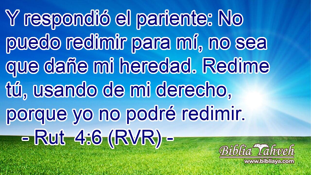 Y respondió el pariente: No puedo redimir para mí, no sea que dañe mi heredad. Redime tú, usando de mi derecho, porque yo no podré redimir.