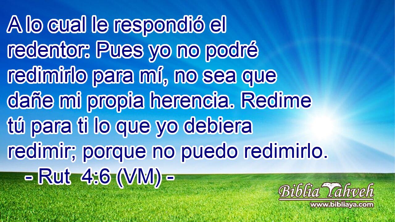  A lo cual le respondió el redentor: Pues yo no podré redimirlo para mí, no sea que dañe mi propia herencia. Redime tú para ti lo que yo debiera redimir; porque no puedo redimirlo. 