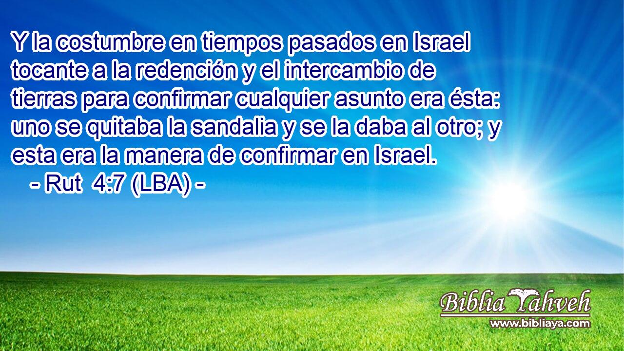 Y la costumbre en tiempos pasados en Israel tocante a la redención y el intercambio de tierras para confirmar cualquier asunto era ésta: uno se quitaba la sandalia y se la daba al otro; y esta era la manera de confirmar en Israel.