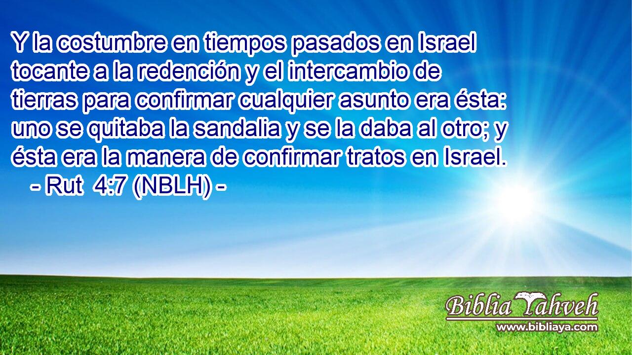  Y la costumbre en tiempos pasados en Israel tocante a la redención y el intercambio de tierras para confirmar cualquier asunto era ésta: uno se quitaba la sandalia y se la daba al otro; y ésta era la manera de confirmar tratos en Israel. 