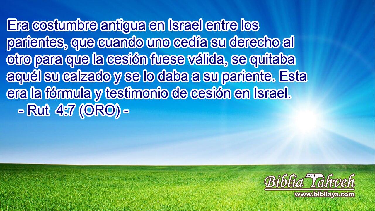  Era costumbre antigua en Israel entre los parientes, que cuando uno cedía su derecho al otro para que la cesión fuese válida, se quitaba aquél su calzado y se lo daba a su pariente. Esta era la fórmula y testimonio de cesión en Israel. 