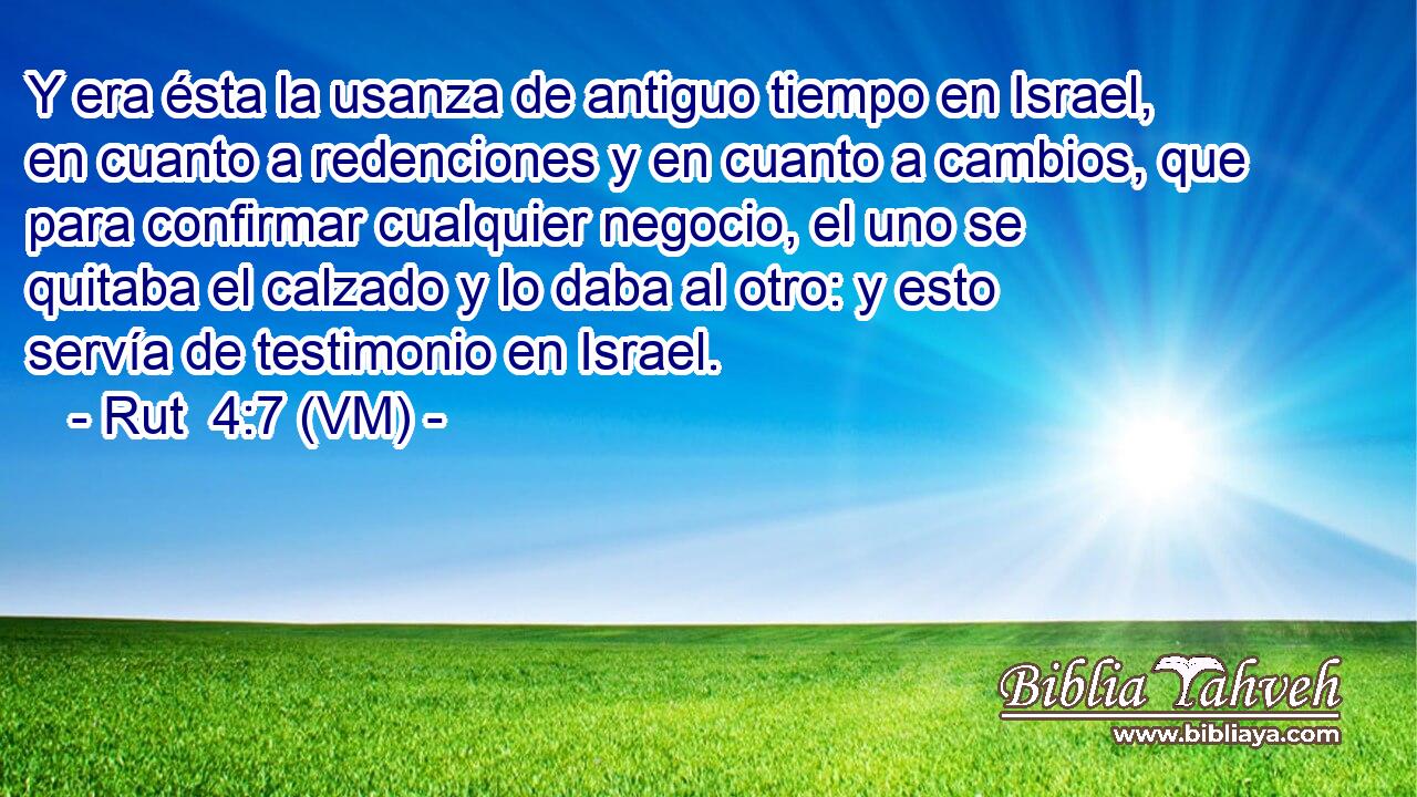  Y era ésta la usanza de antiguo tiempo en Israel, en cuanto a redenciones y en cuanto a cambios, que para confirmar cualquier negocio, el uno se quitaba el calzado y lo daba al otro: y esto servía de testimonio en Israel. 