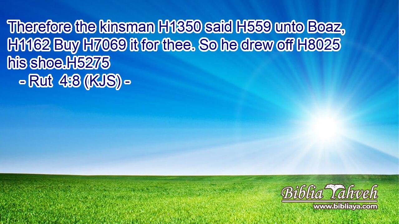 Therefore the kinsman H1350 said H559 unto Boaz, H1162 Buy H7069 it for thee. So he drew off H8025 his shoe.H5275