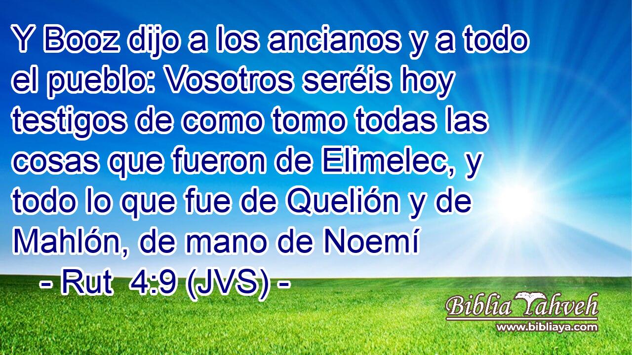 Y Booz dijo a los ancianos y a todo el pueblo: Vosotros seréis hoy testigos de como tomo todas las cosas que fueron de Elimelec, y todo lo que fue de Quelión y de Mahlón, de mano de Noemí