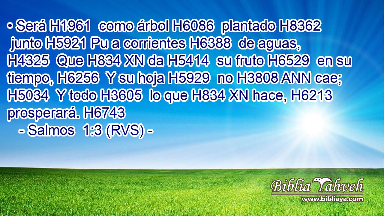 • Será H1961  como árbol H6086  plantado H8362  junto H5921 Pu a corrientes H6388  de aguas, H4325  Que H834 XN da H5414  su fruto H6529  en su tiempo, H6256  Y su hoja H5929  no H3808 ANN cae; H5034  Y todo H3605  lo que H834 XN hace, H6213  prosperará. H6743  