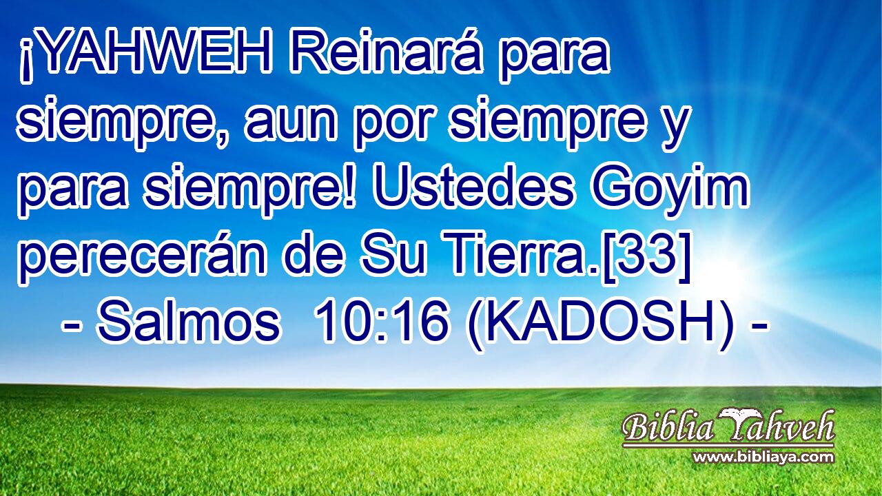  ¡YAHWEH Reinará para siempre, aun por siempre y para siempre! Ustedes Goyim perecerán de Su Tierra.[33] 