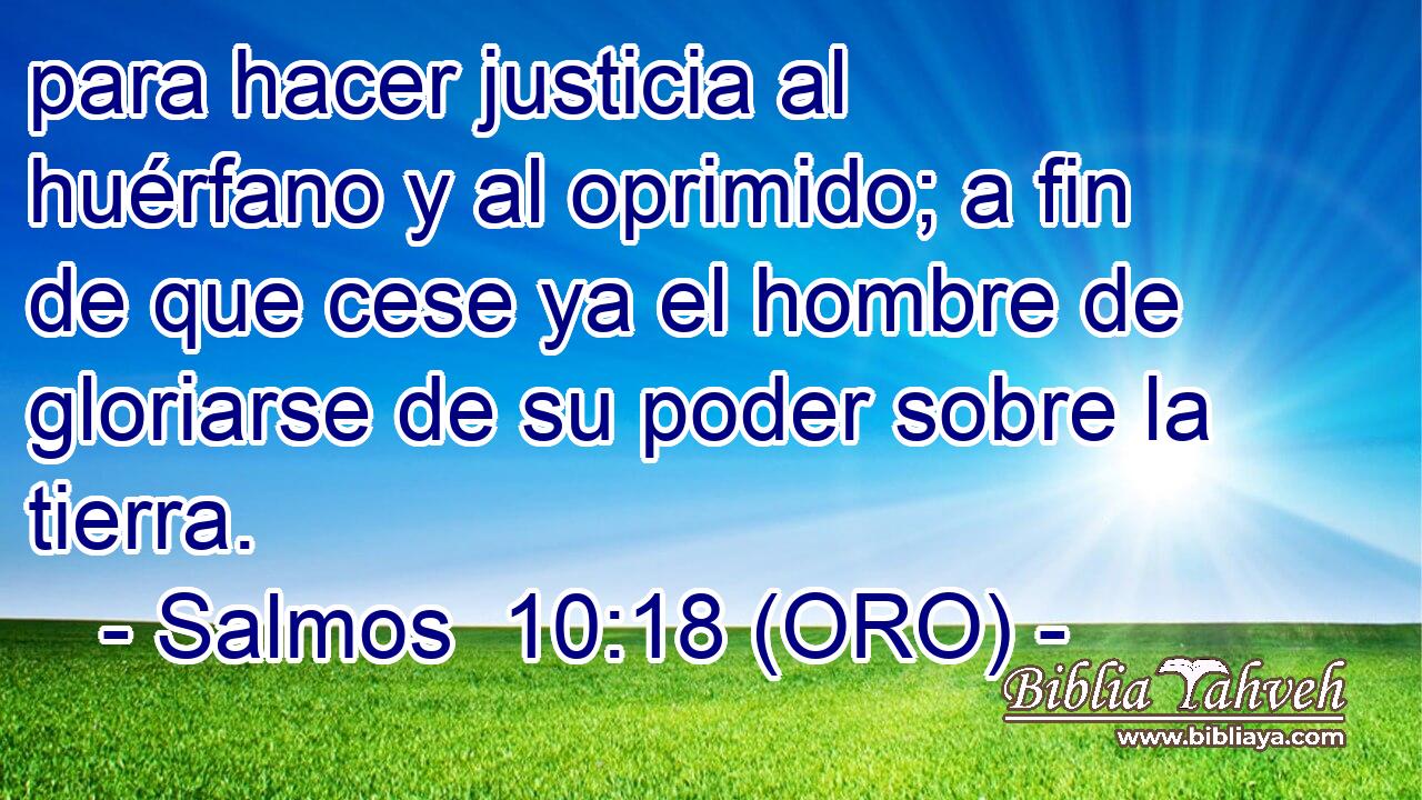  para hacer justicia al huérfano y al oprimido; a fin de que cese ya el hombre de gloriarse de su poder sobre la tierra. 