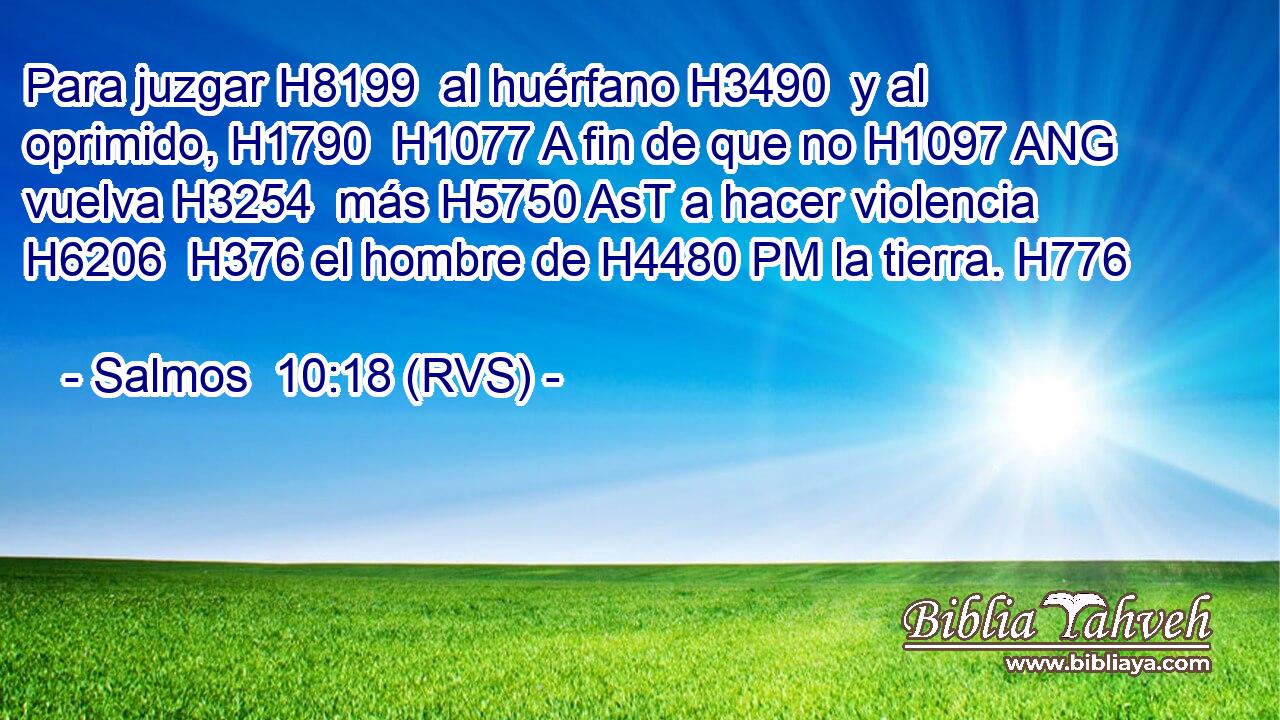 Para juzgar H8199  al huérfano H3490  y al oprimido, H1790  H1077 A fin de que no H1097 ANG vuelva H3254  más H5750 AsT a hacer violencia H6206  H376 el hombre de H4480 PM la tierra. H776  