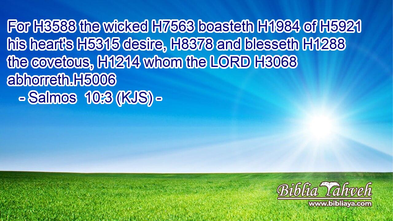 For H3588 the wicked H7563 boasteth H1984 of H5921 his heart's H5315 desire, H8378 and blesseth H1288 the covetous, H1214 whom the LORD H3068 abhorreth.H5006
