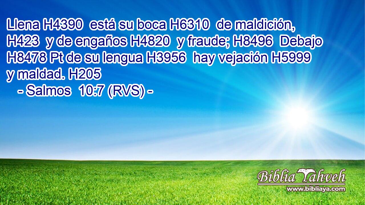 Llena H4390  está su boca H6310  de maldición, H423  y de engaños H4820  y fraude; H8496  Debajo H8478 Pt de su lengua H3956  hay vejación H5999  y maldad. H205  