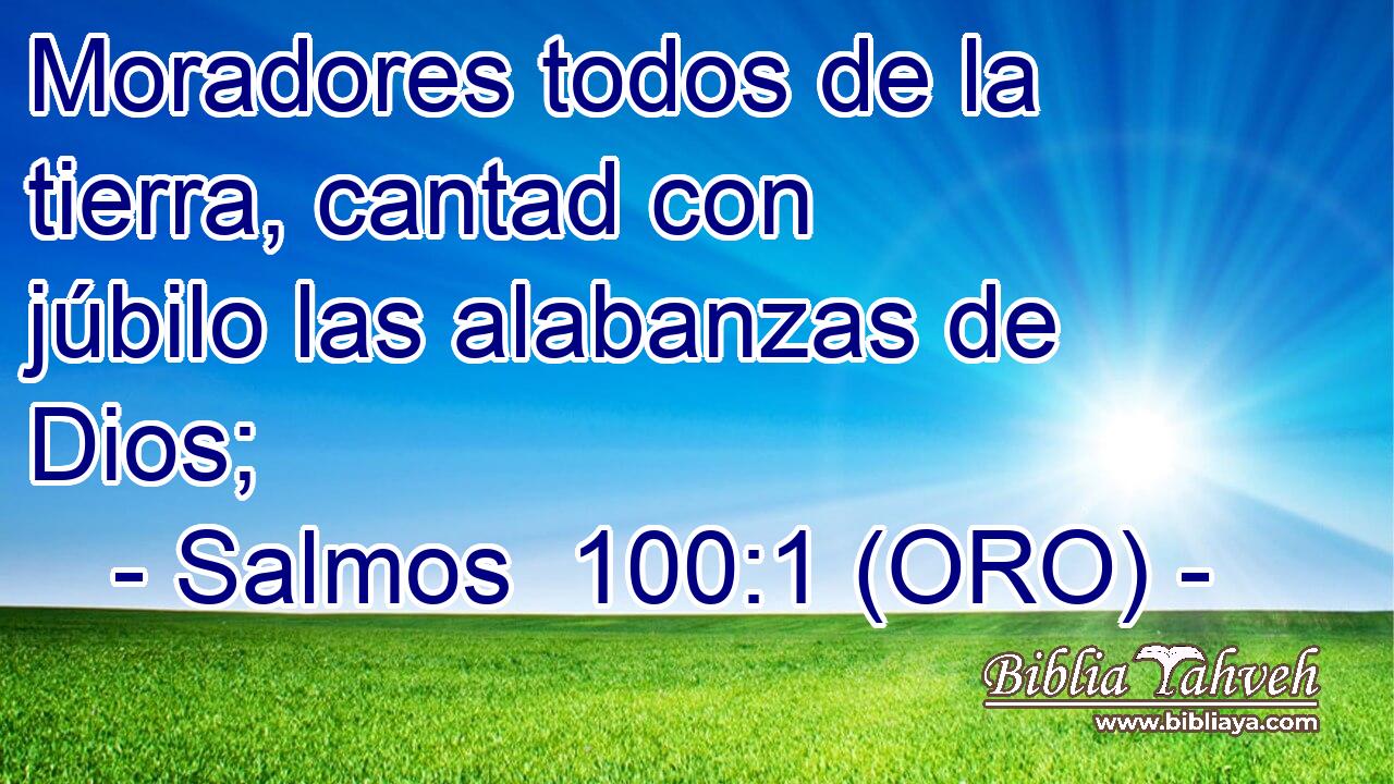  Moradores todos de la tierra, cantad con júbilo las alabanzas de Dios; 