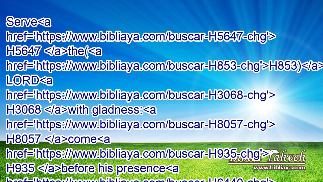 Serve H5647 the(H853) LORD H3068 with gladness: H8057 come H935 before his presence H6440 with singing.H7445