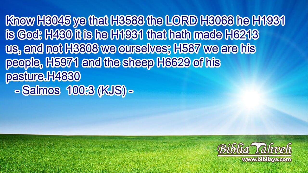 Know H3045 ye that H3588 the LORD H3068 he H1931 is God: H430 it is he H1931 that hath made H6213 us, and not H3808 we ourselves; H587 we are his people, H5971 and the sheep H6629 of his pasture.H4830