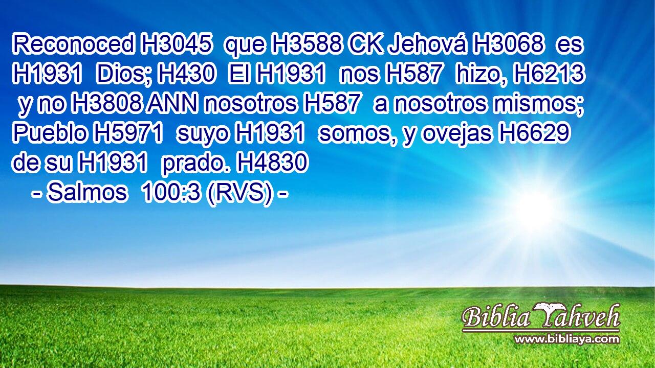 Reconoced H3045  que H3588 CK Jehová H3068  es H1931  Dios; H430  El H1931  nos H587  hizo, H6213  y no H3808 ANN nosotros H587  a nosotros mismos; Pueblo H5971  suyo H1931  somos, y ovejas H6629  de su H1931  prado. H4830  