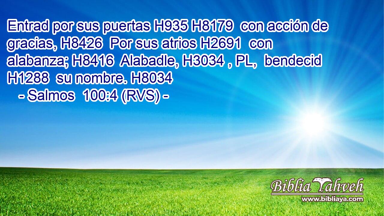 Entrad por sus puertas H935 H8179  con acción de gracias, H8426  Por sus atrios H2691  con alabanza; H8416  Alabadle, H3034 , PL,  bendecid H1288  su nombre. H8034  