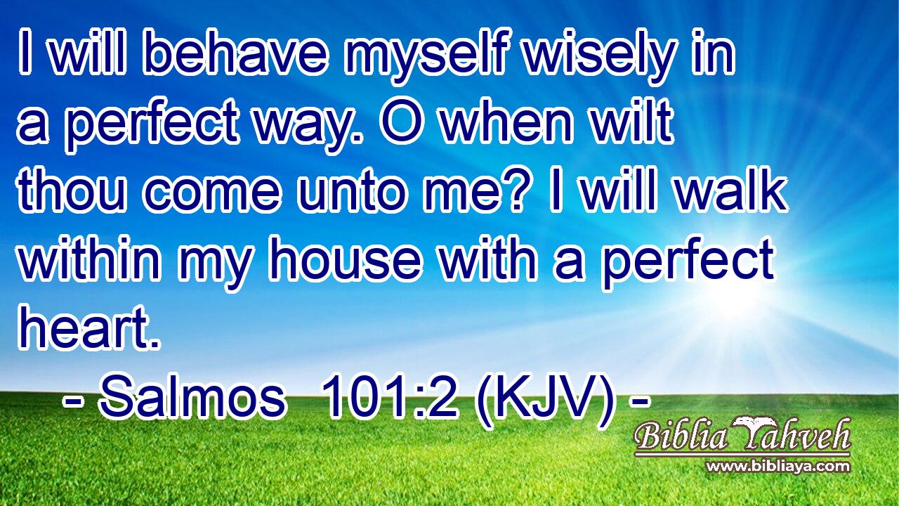 I will behave myself wisely in a perfect way. O when wilt thou come unto me? I will walk within my house with a perfect heart.