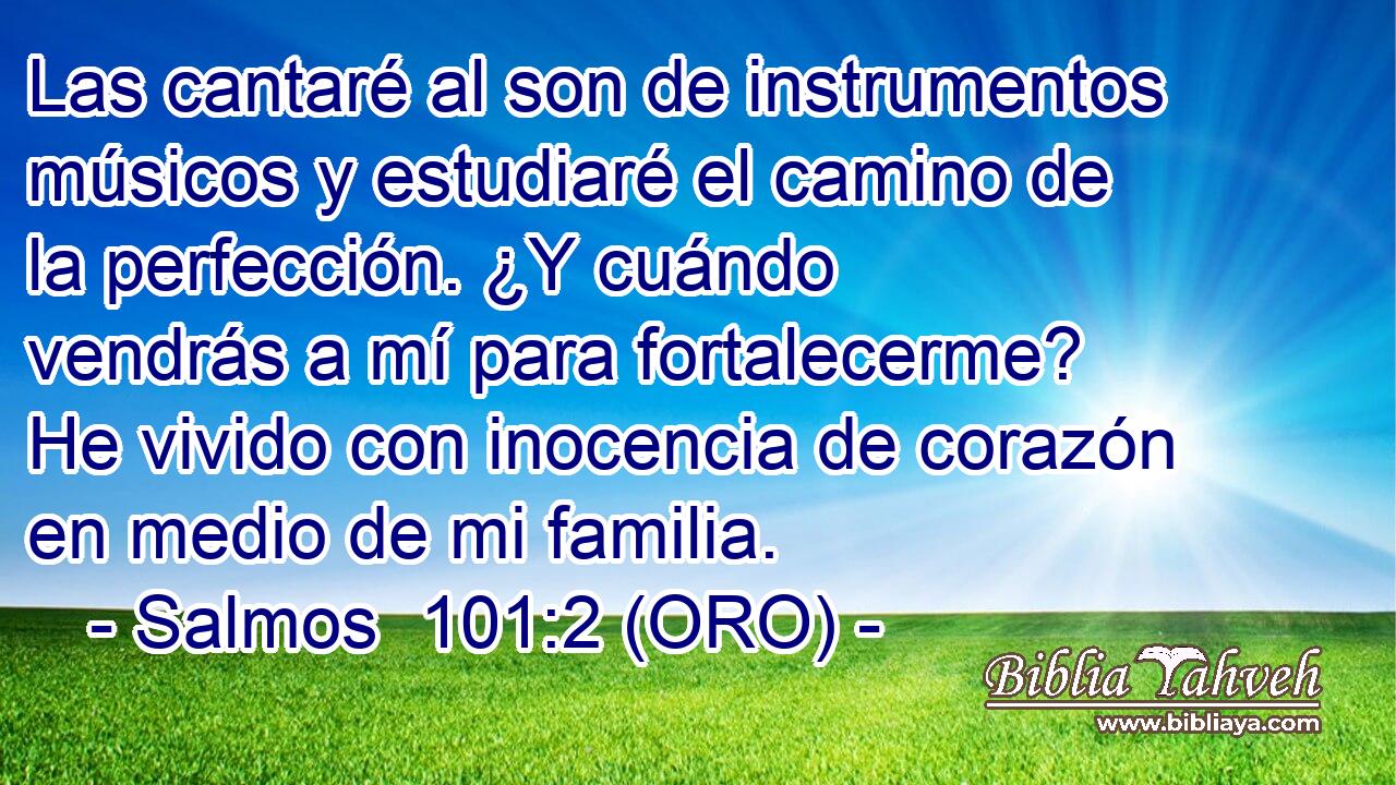  Las cantaré al son de instrumentos músicos y estudiaré el camino de la perfección. ¿Y cuándo vendrás a mí para fortalecerme? He vivido con inocencia de corazón en medio de mi familia. 