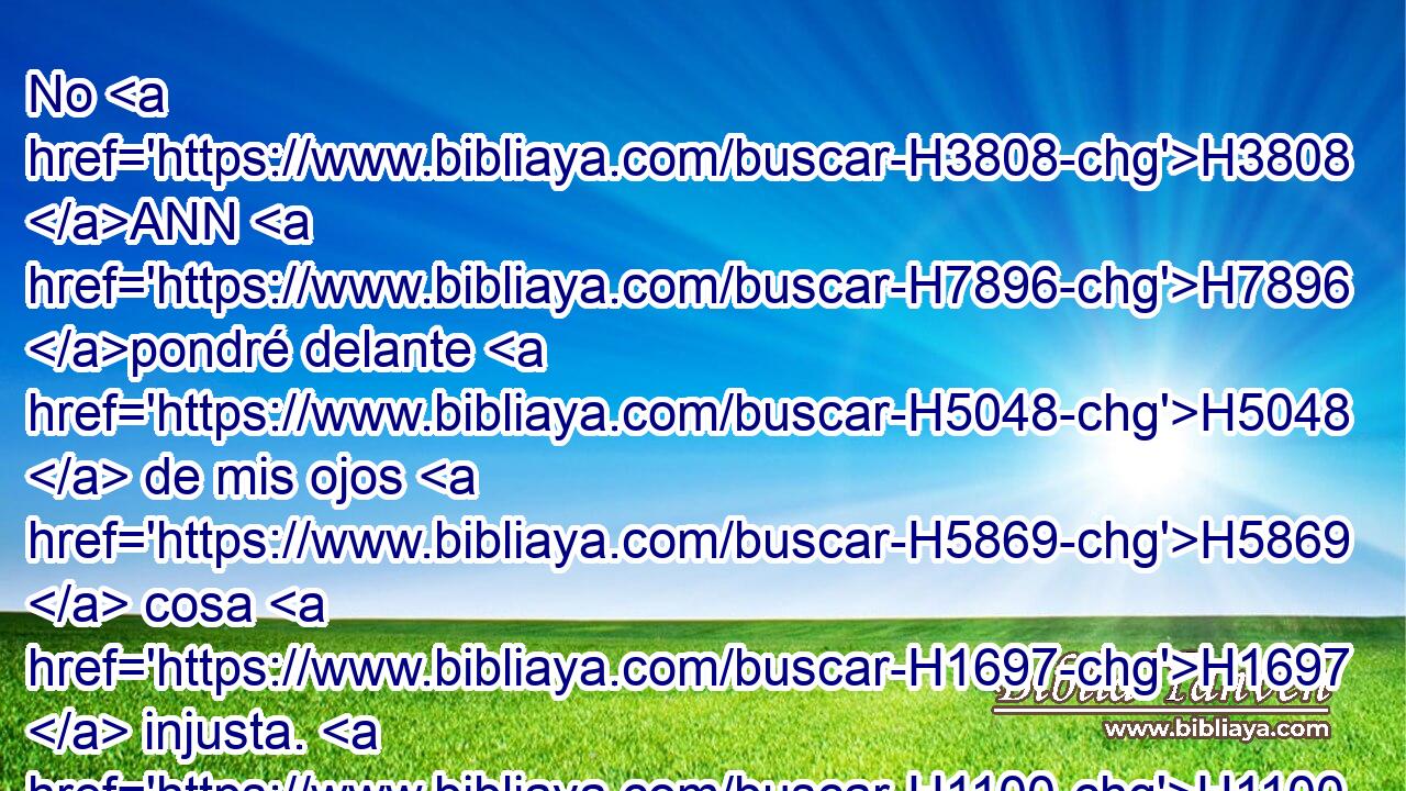 No H3808 ANN H7896 pondré delante H5048  de mis ojos H5869  cosa H1697  injusta. H1100  Aborrezco H8130  la obra H6213  H7750 de los que se desvían; Ninguno H3808 ANN de ellos se acercará H1692  a mí. 