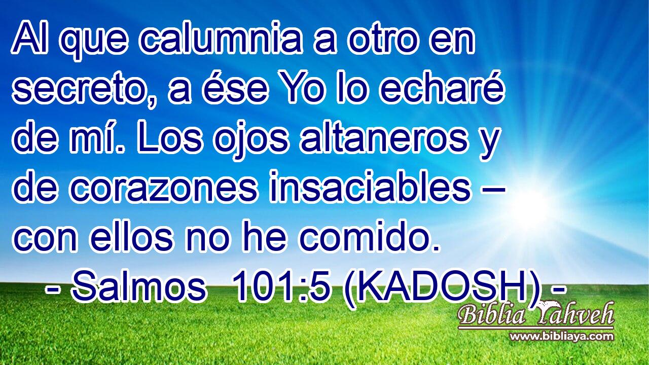  Al que calumnia a otro en secreto, a ése Yo lo echaré de mí. Los ojos altaneros y de corazones insaciables – con ellos no he comido. 
