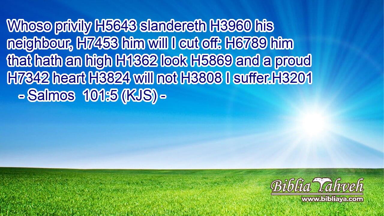 Whoso privily H5643 slandereth H3960 his neighbour, H7453 him will I cut off: H6789 him that hath an high H1362 look H5869 and a proud H7342 heart H3824 will not H3808 I suffer.H3201