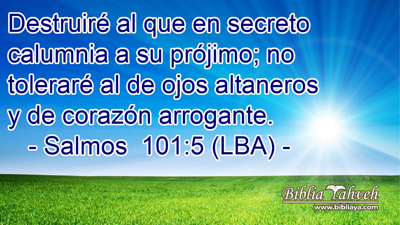 Destruiré al que en secreto calumnia a su prójimo; no toleraré al de ojos altaneros y de corazón arrogante.