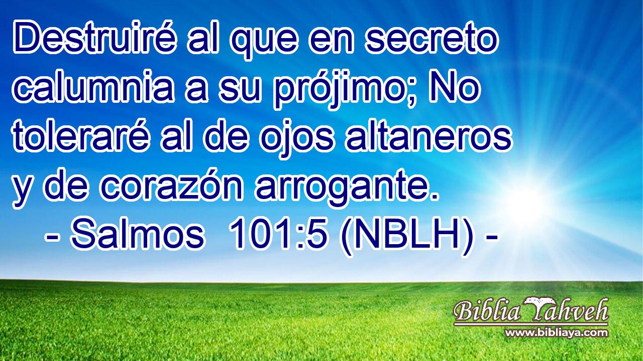  Destruiré al que en secreto calumnia a su prójimo; No toleraré al de ojos altaneros y de corazón arrogante. 