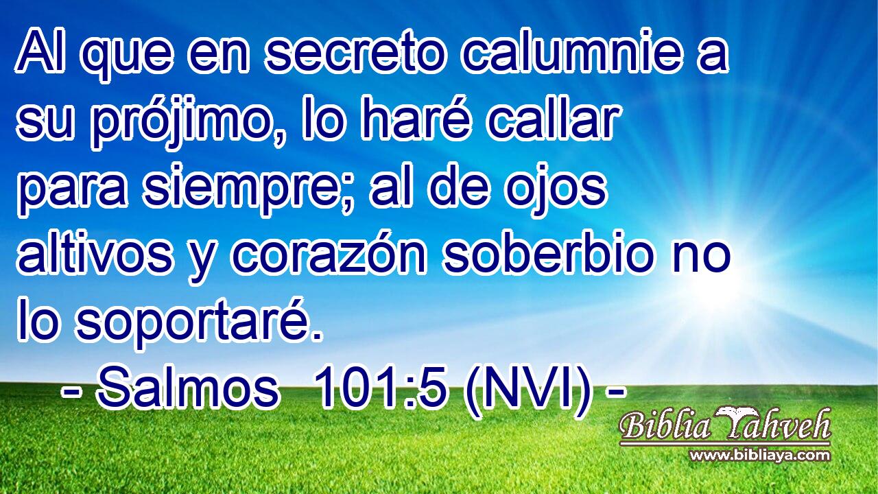  Al que en secreto calumnie a su prójimo, lo haré callar para siempre; al de ojos altivos y corazón soberbio no lo soportaré. 